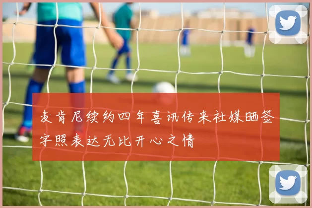 麦肯尼续约四年喜讯传来社媒晒签字照表达无比开心之情