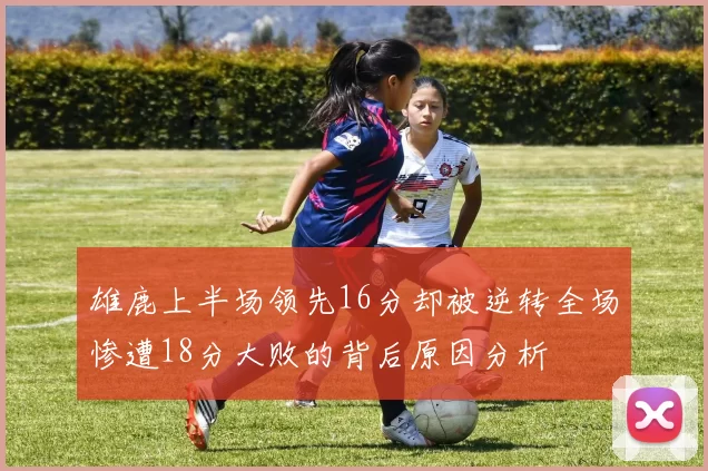 雄鹿上半场领先16分却被逆转全场惨遭18分大败的背后原因分析