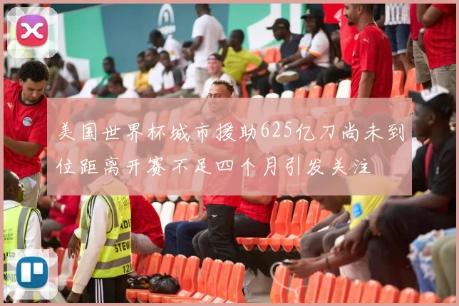 美国世界杯城市援助625亿刀尚未到位距离开赛不足四个月引发关注