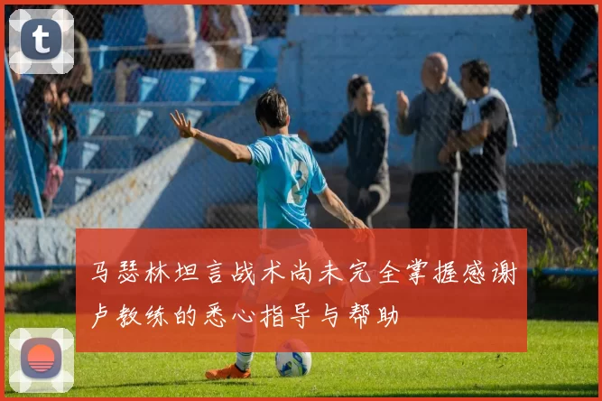 马瑟林坦言战术尚未完全掌握感谢卢教练的悉心指导与帮助