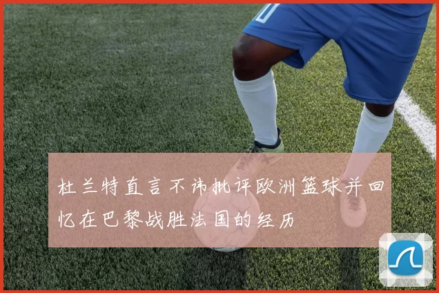 杜兰特直言不讳批评欧洲篮球并回忆在巴黎战胜法国的经历