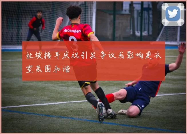 杜埃捂耳庆祝引发争议或影响更衣室氛围和谐