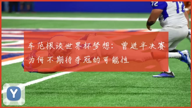车范根谈世界杯梦想：曾进半决赛为何不期待夺冠的可能性