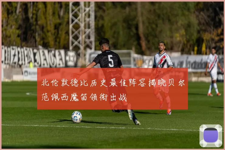 北伦敦德比历史最佳阵容揭晓贝尔范佩西魔笛领衔出战