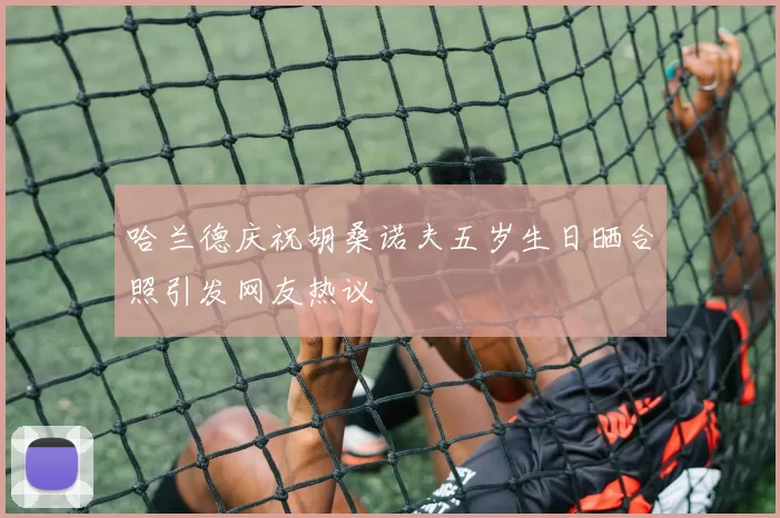 哈兰德庆祝胡桑诺夫五岁生日晒合照引发网友热议