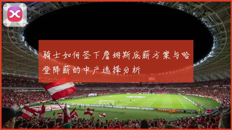 骑士如何签下詹姆斯底薪方案与哈登降薪的中产选择分析