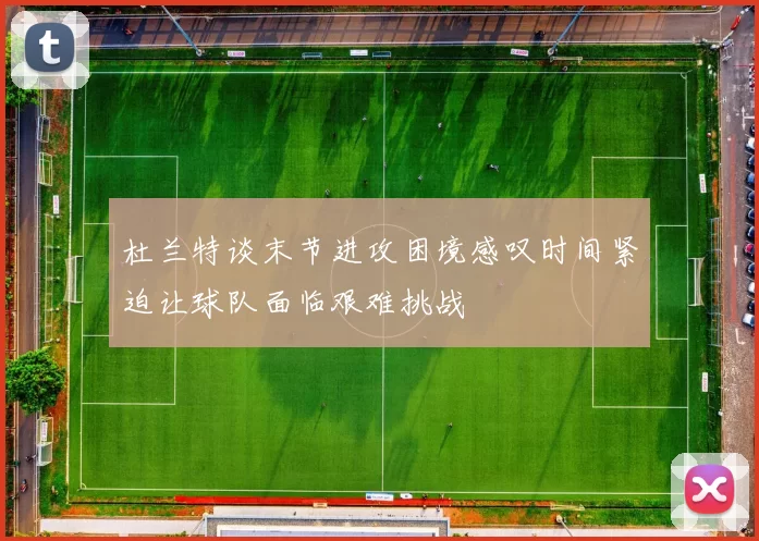 杜兰特谈末节进攻困境感叹时间紧迫让球队面临艰难挑战