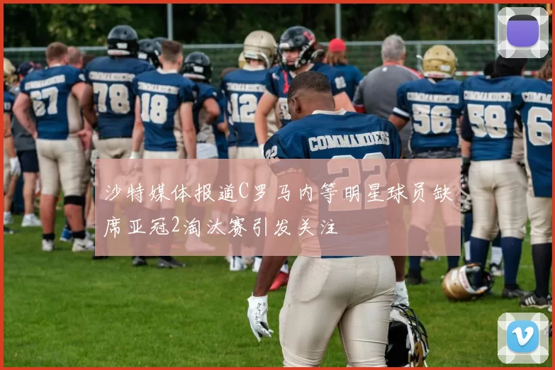 沙特媒体报道C罗马内等明星球员缺席亚冠2淘汰赛引发关注