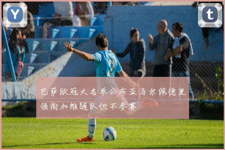 巴萨欧冠大名单公布亚马尔佩德里领衔加维随队但不参赛