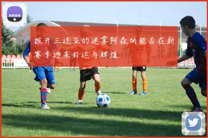 拨开三连亚的迷雾阿森纳能否在新赛季迎来好运与辉煌