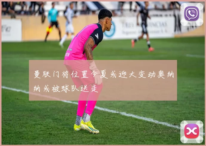 曼联门将位置今夏或迎大变动奥纳纳或被球队送走