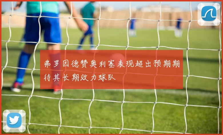 弗罗因德赞奥利塞表现超出预期期待其长期效力球队