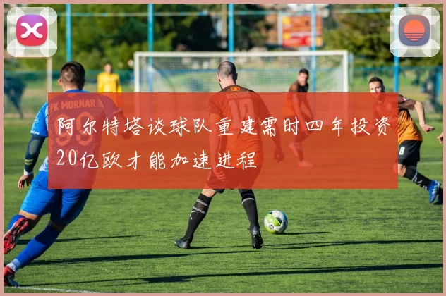 阿尔特塔谈球队重建需时四年投资20亿欧才能加速进程
