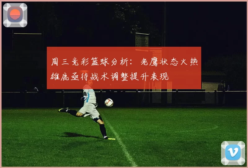 周三竞彩篮球分析：老鹰状态火热雄鹿亟待战术调整提升表现