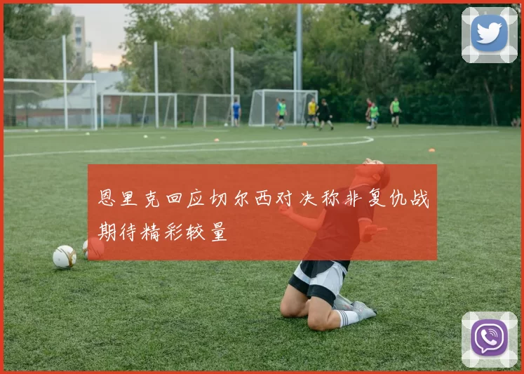 恩里克回应切尔西对决称非复仇战期待精彩较量