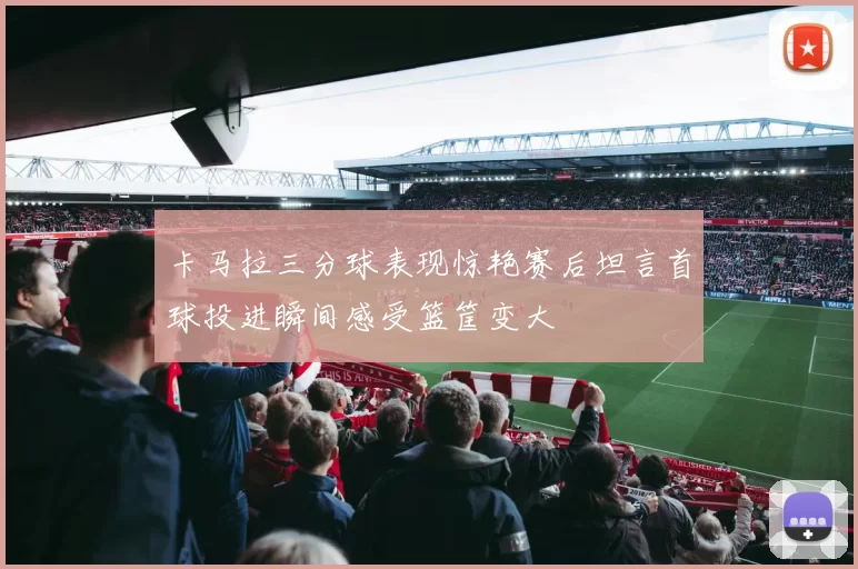 卡马拉三分球表现惊艳赛后坦言首球投进瞬间感受篮筐变大