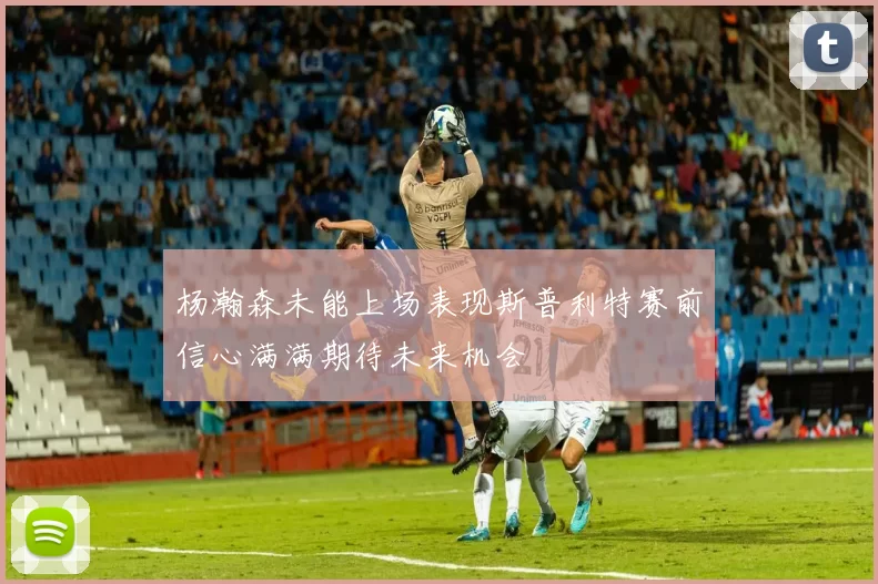 杨瀚森未能上场表现斯普利特赛前信心满满期待未来机会