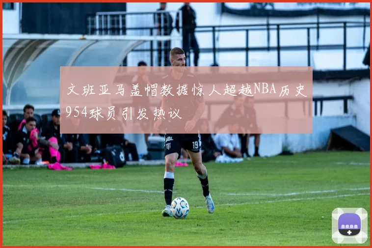 文班亚马盖帽数据惊人超越NBA历史954球员引发热议