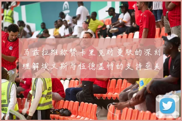 马兹拉维称赞卡里克对曼联的深刻理解埃文斯与伍德盖特的支持至关重要
