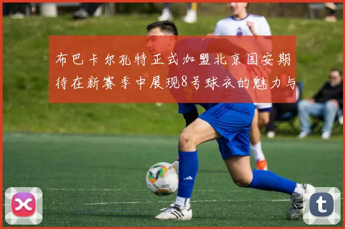布巴卡尔孔特正式加盟北京国安期待在新赛季中展现8号球衣的魅力与实力