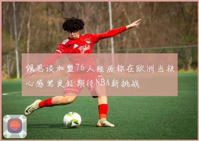 佩恩谈加盟76人经历称在欧洲当核心感觉良好期待NBA新挑战