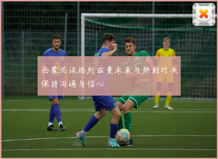 西蒙尼谈格列兹曼未来与热刺对决保持沟通与信心