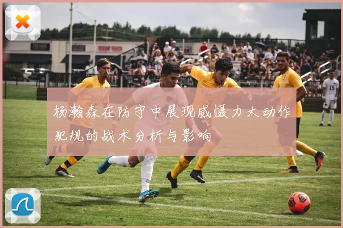 杨瀚森在防守中展现威慑力大动作犯规的战术分析与影响