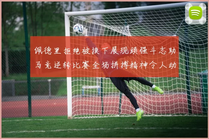 佩德里拒绝被换下展现顽强斗志助马竞逆转比赛全场拼搏精神令人动容